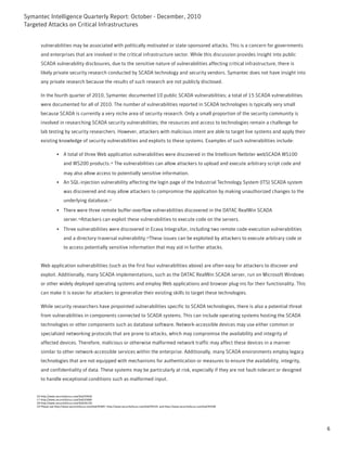 Symantec Intelligence Quarterly Report: October - December, 2010
Targeted Attacks on Critical Infrastructures


       vulnerabilities may be associated with politically motivated or state-sponsored attacks. This is a concern for governments
       and enterprises that are involved in the critical infrastructure sector. While this discussion provides insight into public
       SCADA vulnerability disclosures, due to the sensitive nature of vulnerabilities affecting critical infrastructure, there is
       likely private security research conducted by SCADA technology and security vendors. Symantec does not have insight into
       any private research because the results of such research are not publicly disclosed.

       In the fourth quarter of 2010, Symantec documented 10 public SCADA vulnerabilities; a total of 15 SCADA vulnerabilities
       were documented for all of 2010. The number of vulnerabilities reported in SCADA technologies is typically very small
       because SCADA is currently a very niche area of security research. Only a small proportion of the security community is
       involved in researching SCADA security vulnerabilities; the resources and access to technologies remain a challenge for
       lab testing by security researchers. However, attackers with malicious intent are able to target live systems and apply their
       existing knowledge of security vulnerabilities and exploits to these systems. Examples of such vulnerabilities include:

                   • A total of three Web application vulnerabilities were discovered in the Intellicom Netbiter webSCADA WS100
                        and WS200 products.16 The vulnerabilities can allow attackers to upload and execute arbitrary script code and
                        may also allow access to potentially sensitive information.
                   • An SQL-injection vulnerability affecting the login page of the Industrial Technology System (ITS) SCADA system
                        was discovered and may allow attackers to compromise the application by making unauthorized changes to the
                        underlying database.17
                   • There were three remote buffer-overflow vulnerabilities discovered in the DATAC RealWin SCADA
                        server.18Attackers can exploit these vulnerabilities to execute code on the servers.
                   • Three vulnerabilities were discovered in Ecava IntegraXor, including two remote code-execution vulnerabilities
                        and a directory-traversal vulnerability.19These issues can be exploited by attackers to execute arbitrary code or
                        to access potentially sensitive information that may aid in further attacks.


       Web application vulnerabilities (such as the first four vulnerabilities above) are often easy for attackers to discover and
       exploit. Additionally, many SCADA implementations, such as the DATAC RealWin SCADA server, run on Microsoft Windows
       or other widely deployed operating systems and employ Web applications and browser plug-ins for their functionality. This
       can make it is easier for attackers to generalize their existing skills to target these technologies.

       While security researchers have pinpointed vulnerabilities specific to SCADA technologies, there is also a potential threat
       from vulnerabilities in components connected to SCADA systems. This can include operating systems hosting the SCADA
       technologies or other components such as database software. Network-accessible devices may use either common or
       specialized networking protocols that are prone to attacks, which may compromise the availability and integrity of
       affected devices. Therefore, malicious or otherwise malformed network traffic may affect these devices in a manner
       similar to other network-accessible services within the enterprise. Additionally, many SCADA environments employ legacy
       technologies that are not equipped with mechanisms for authentication or measures to ensure the availability, integrity,
       and confidentiality of data. These systems may be particularly at risk, especially if they are not fault-tolerant or designed
       to handle exceptional conditions such as malformed input.


    16-http://www.securityfocus.com/bid/43636
    17-http://www.securityfocus.com/bid/43680
    18-http://www.securityfocus.com/bid/44150
    19-Please see http://www.securityfocus.com/bid/45487, http://www.securityfocus.com/bid/45535, and http://www.securityfocus.com/bid/45549




                                                                                                                                               6
 