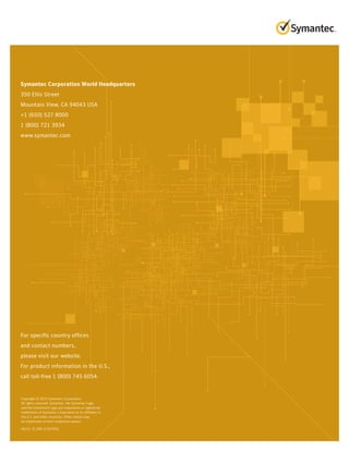 For specific country offices
and contact numbers,
please visit our website.
For product information in the U.S.,
call toll-free 1 (800) 745 6054.
Symantec Corporation World Headquarters
350 Ellis Street
Mountain View, CA 94043 USA
+1 (650) 527 8000
1 (800) 721 3934
www.symantec.com
Copyright © 2015 Symantec Corporation.
All rights reserved. Symantec, the Symantec Logo,
and the Checkmark Logo are trademarks or registered
trademarks of Symantec Corporation or its affiliates in
the U.S. and other countries. Other names may
be trademarks of their respective owners
04/15 21,500-21347932
 