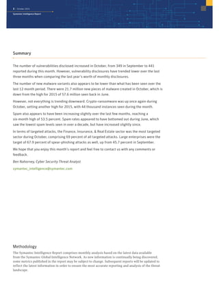 3 | October 2015
Symantec Intelligence Report
Summary
The number of vulnerabilities disclosed increased in October, from 349 in September to 441
reported during this month. However, vulnerability disclosures have trended lower over the last
three months when comparing the last year’s worth of monthly disclosures.
The number of new malware variants also appears to be lower than what has been seen over the
last 12 month period. There were 21.7 million new pieces of malware created in October, which is
down from the high for 2015 of 57.6 million seen back in June.
However, not everything is trending downward. Crypto-ransomware was up once again during
October, setting another high for 2015, with 44 thousand instances seen during the month.
Spam also appears to have been increasing slightly over the last few months, reaching a
six-month high of 53.5 percent. Spam rates appeared to have bottomed out during June, which
saw the lowest spam levels seen in over a decade, but have increased slightly since.
In terms of targeted attacks, the Finance, Insurance, & Real Estate sector was the most targeted
sector during October, comprising 69 percent of all targeted attacks. Large enterprises were the
target of 67.9 percent of spear-phishing attacks as well, up from 45.7 percent in September.
We hope that you enjoy this month’s report and feel free to contact us with any comments or
feedback.
Ben Nahorney, Cyber Security Threat Analyst
symantec_intelligence@symantec.com
Methodology
The Symantec Intelligence Report comprises monthly analysis based on the latest data available
from the Symantec Global Intelligence Network. As new information is continually being discovered,
some metrics published in the report may be subject to change. Subsequent reports will be updated to
reflect the latest information in order to ensure the most accurate reporting and analysis of the threat
landscape.
 