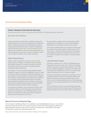 4 | October 2015
Symantec Intelligence Report
Dridex Takedown Sinks Botnet Infections
International police action hits gang that specialized in stealing banking credentials.
By Symantec Security Response
An international law enforcement crackdown against the
Dridex botnet has seen one man charged and a coordinated
effort to sinkhole thousands of compromised computers,
cutting them off from the botnet’s control. The operation,
which involved the FBI in the US, the UK National Crime
Agency, and a number of other international agencies, may
seriously disrupt a cybercrime enterprise which has stolen
tens of millions of dollars from victims worldwide.
Potent financial threat
Dridex, which is detected by Symantec as W32.Cridex
and also known as Bugat, is a financial threat that adds
the infected computer to a botnet and injects itself into
the victim’s web browser in order to steal information,
including banking credentials.
The malware is usually spread through phishing emails
designed to appear to come from legitimate sources in order
to lure the victim into opening a malicious attachment. It is
also capable of self-replication by copying itself to mapped
network drives and attached local storage such as USB keys.
As is common with most financial attackers, the Dridex
group regularly changed its tactics and most recently has
been observed using malicious macros in Microsoft Office
documents attached to emails to infect computers.
As reported in Symantec’s State of financial Trojans 2014
whitepaper, Dridex was the third largest financial threat
last year, accounting for some 29,000 detections. Never-
theless, this represented a decrease, with the number of
infections down 88 percent since 2012.
Recent telemetry suggests that the threat has enjoyed
something of a resurgence in activity, with detections
beginning to increase again in the past few months.
The attackers behind Dridex have targeted a broad range
of countries. The largest number of detections in 2015
was in the US. This was followed by Japan and Germany,
with significant numbers of infections also seen in the
UK, Canada, Australia, and a number of other European
countries.
Law enforcement swoop
Yesterday’s operation saw a 30-year-old Moldovan man
charged by prosecutors in the US for offenses including
criminal conspiracy, unauthorized computer access with
intent to defraud, damaging a computer, wire fraud, and
bank fraud. His extradition to the US is currently being
sought following his arrest in Cyprus in August.
The FBI also obtained an injunction permitting it to start
sinkholing Dridex infections by redirecting traffic from
infected computers away from command-and-control
(C&C) servers to benign substitute servers. This sinkholing
operation is also being supported by the UK National Crime
Agency.
This is the latest in a series of recent takedowns against
major financial fraud cybercrime groups, following earlier
operations against Gameover Zeus, Shylock, and Ramnit.
From the Security Response Blog
About the Security Response blog
In the Symantec Intelligence Report we republish a blog that highlights key data or an event that
stood out during the month. Our security researchers around the world frequently publish new
blogs during the month on topics such as malware, security risks, vulnerabilities, and spam.
For the latest security news and information, visit:
http://www.symantec.com/connect/symantec-blogs/security-response
 