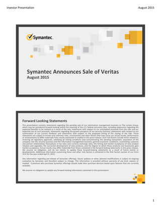 Investor Presentation August 2015
1
Symantec Announces Sale of Veritas
August 2015
Forward Looking Statements 
2
This presentation contains statements regarding the pending sale of our information management business to The Carlyle Group,
which may be considered forward‐looking within the meaning of the U.S. federal securities laws, including statements regarding the
expected benefits to be realized as a result of the sale; statements with respect to our anticipated proceeds from the sale and our
expected use of such proceeds; statements regarding the growth prospects of our security business; statements with respect to our
continuation of our current dividend; and statements with respect to the proposed timing of the closing of the sale. These
statements are subject to known and unknown risks, uncertainties and other factors that may cause our actual results, performance
or achievements to differ materially from results expressed or implied in this press release. Such risk factors include those related to:
receiving all regulatory approvals, satisfying all closing conditions and consummating the pending transaction; separation of the
company into the security business and the information management business; general economic conditions; maintaining customer
and partner relationships; fluctuations in tax rates and currency exchange rates; the timing and market acceptance of new product
releases and upgrades; the successful development of new products, and the degree to which these products and businesses gain
market acceptance. Actual results may differ materially from those contained in the forward‐looking statements in this press release.
We assume no obligation, and do not intend, to update these forward‐looking statements as a result of future events or
developments. Additional information concerning these and other risks factors is contained in the Risk Factors section of our Form
10‐K for the year ended April 3, 2015.
Any information regarding pre‐release of Symantec offerings, future updates or other planned modifications is subject to ongoing
evaluation by Symantec and therefore subject to change. This information is provided without warranty of any kind, express or
implied. Customers who purchase Symantec offerings should make their purchase decision based upon features that are currently
available.
We assume no obligation to update any forward‐looking information contained in this presentation.
 
