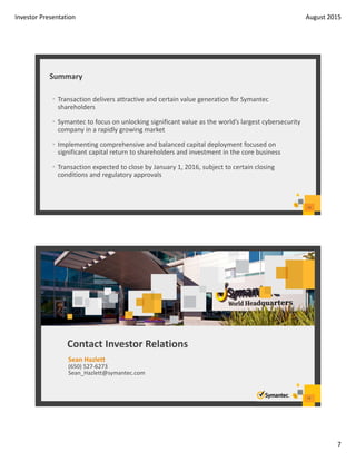Investor Presentation August 2015
7
Summary
13
• Transaction delivers attractive and certain value generation for Symantec 
shareholders
• Symantec to focus on unlocking significant value as the world’s largest cybersecurity 
company in a rapidly growing market
• Implementing comprehensive and balanced capital deployment focused on 
significant capital return to shareholders and investment in the core business
• Transaction expected to close by January 1, 2016, subject to certain closing 
conditions and regulatory approvals 
14
Contact Investor Relations
Sean Hazlett
(650) 527‐6273
Sean_Hazlett@symantec.com
 