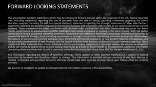 3Copyright © 2016 Symantec Corporation
FORWARD LOOKING STATEMENTS
This presentation contains statements which may be considered forward-looking within the meaning of the U.S. federal securities
laws, including statements regarding the use of proceeds from the sale of Veritas, including statements regarding the capital
allocation program, including the ASR and special dividend; statements regarding the strategic investment of Silver Lake Partners;
statements regarding the growth prospects of our security business; and statements with respect to our continuation of our current
dividend. These statements are subject to known and unknown risks, uncertainties and other factors that may cause our actual
results, performance or achievements to differ materially from results expressed or implied in this press release. Such risk factors
include those related to: general economic conditions; fluctuations and volatility in Symantec’s stock price; the ability of Symantec to
successfully execute strategic plans, including acquisitions or strategic transactions; maintaining customer and partner relationships;
fluctuations in tax rates and currency exchange rates; the timing and market acceptance of new product releases and upgrades; and
the successful development of new products, and the degree to which these products and businesses gain market acceptance. Actual
results may differ materially from those contained in the forward-looking statements in this press release. We assume no obligation,
and do not intend, to update these forward-looking statements as a result of future events or developments. Additional information
concerning these and other risks factors is contained in the Risk Factors section of our Form 10-K for the year ended April 3, 2015.
Any information regarding pre-release of Symantec offerings, future updates or other planned modifications is subject to ongoing
evaluation by Symantec and therefore subject to change. This information is provided without warranty of any kind, express or
implied. Customers who purchase Symantec offerings should make their purchase decision based upon features that are currently
available.
We assume no obligation to update any forward‐looking information contained in this presentation.
 
