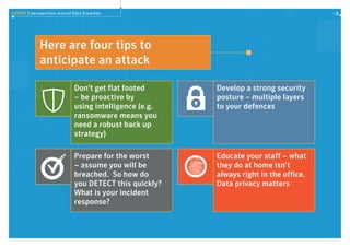 ISTR20 3 perspectives around Data Breaches 6
Here are four tips to
anticipate an attack
Don’t get flat footed
– be proactive by
using intelligence (e.g.
ransomware means you
need a robust back up
strategy)
Prepare for the worst
– assume you will be
breached. So how do
you DETECT this quickly?
What is your incident
response?
Develop a strong security
posture – multiple layers
to your defences
Educate your staff – what
they do at home isn’t
always right in the office.
Data privacy matters
Managed Security Services Website Security Solutions
Endpoint Protection Data Loss Prevention
Email Security Deep Sight Intelligence
Managed Security Services Website Security Solutions
Endpoint Protection Data Loss Prevention
Email Security Deep Sight Intelligence
 