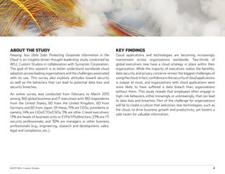 ©2015 WSJ. Custom Studios.	 2
ABOUT THE STUDY
Keeping Your Data Safe: Protecting Corporate Information in the
Cloud is an insights-driven thought leadership study conducted by
WSJ. Custom Studios in collaboration with Symantec Corporation.
The goal of this research is to better understand worldwide cloud
adoption across leading organizations and the challenges associated
with its use. This survey also explores attitudes toward security
as well as the behaviors that can lead to potential data loss and
security breaches.
An online survey was conducted from February to March 2015
among 360 global business and IT executives with 180 respondents
from the United States, 60 from the United Kingdom, 60 from
Germany and 60 from Japan. Of these, 15% are CEOs, presidents or
owners; 14% are CIOs/CTOs/CSOs; 5% are other C-level executives;
13% are heads of business units or EVPs/VPs/directors; 23% are IT/
security professionals; and 30% are managers or other business
professionals (e.g., engineering, research and development, sales,
legal and compliance, etc.).
KEY FINDINGS
Cloud applications and technologies are becoming increasingly
mainstream across organizations worldwide: Two-thirds of
global executives now have a cloud strategy in place within their
organization. While the majority of executives realize the benefits,
data security and privacy concerns remain the biggest challenges of
usingthecloud.Infact,confidenceinthesecurityofcloudapplications
is subpar at most, and organizations with cloud applications were
more likely to have suffered a data breach than organizations
without them. This study reveals that employees often engage in
high-risk behaviors, either knowingly or unknowingly, that can lead
to data loss and breaches. Part of the challenge for organizations
will be to create a culture that welcomes new technologies, such as
the cloud, to drive business growth and productivity, yet fosters a
safe haven for valuable information.
 