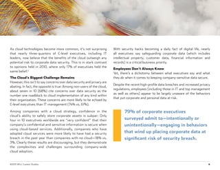 ©2015 WSJ. Custom Studios.	 4
As cloud technologies become more common, it’s not surprising
that nearly three-quarters of C-level executives, including IT
leaders, now believe that the benefits of the cloud outweigh any
potential risk to corporate data security. This is in stark contrast
to opinions held in 2010, where only 17% of executives held the
same belief.2
The Cloud’s Biggest Challenge Remains
However, this isn’t to say concerns over data security and privacy are
abating. In fact, the opposite is true: Among non-users of the cloud,
about seven in 10 (68%) cite concerns over data security as the
number one roadblock to cloud implementation of any kind within
their organization. These concerns are more likely to be echoed by
C-level executives than IT management (74% vs. 61%).
Among companies with a cloud strategy, confidence in the
cloud’s ability to safely store corporate assets is subpar: Only
four in 10 executives worldwide are “very confident” that their
company’s confidential and sensitive information is secure when
using cloud-based services. Additionally, companies who have
adopted cloud services were more likely to have had a security
breach in the past year than companies with no cloud—18% vs.
3%. Clearly these results are discouraging, but they demonstrate
the complexities and challenges surrounding company-wide
cloud adoption.
With security hacks becoming a daily fact of digital life, nearly
all executives say safeguarding corporate data (which includes
intellectual property, customer data, financial information and
records) is a critical business priority.
Employees Don’t Always Know
Yet, there’s a dichotomy between what executives say and what
they do when it comes to keeping company-sensitive data secure.
Despite the recent high-profile data breaches and increased privacy
regulations, employees (including those in IT and top management
as well as others) appear to be largely unaware of the behaviors
that put corporate and personal data at risk.
79% of corporate executives
surveyed admit to—intentionally or
unintentionally—engaging in behaviors
that wind up placing corporate data at
significant risk of security breach.
 