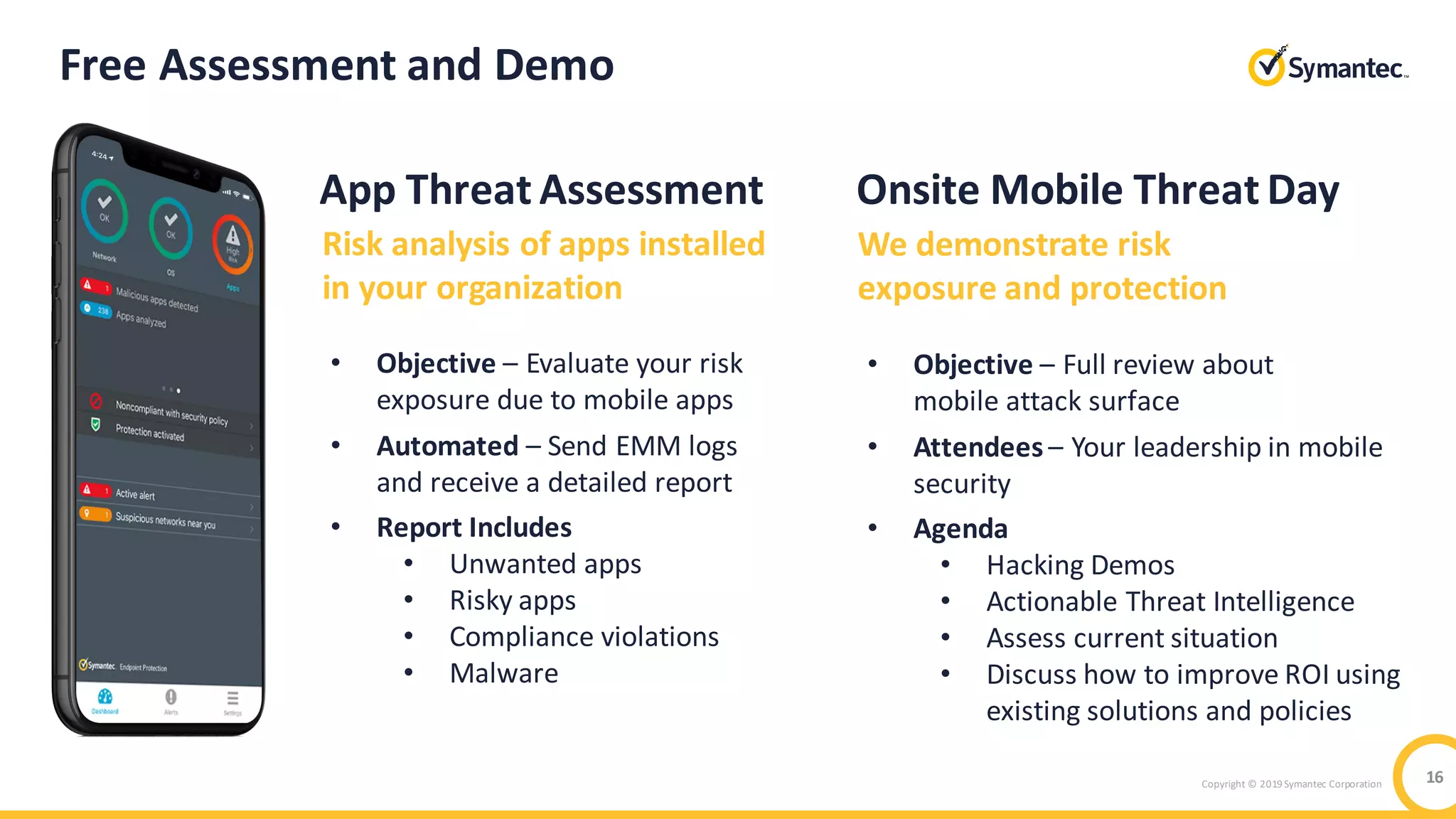 Copyright © 2019 Symantec Corporation 16
Free Assessment and Demo
Risk analysis of apps installed
in your organization
• Objective – Evaluate your risk
exposure due to mobile apps
• Automated – Send EMM logs
and receive a detailed report
• Report Includes
• Unwanted apps
• Risky apps
• Compliance violations
• Malware
Onsite Mobile Threat Day
We demonstrate risk
exposure and protection
• Objective – Full review about
mobile attack surface
• Attendees – Your leadership in mobile
security
• Agenda
• Hacking Demos
• Actionable Threat Intelligence
• Assess current situation
• Discuss how to improve ROI using
existing solutions and policies
App Threat Assessment
 