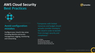 Copyright © 2019 Symantec Corporation SYMANTEC PROPRIETARY– Limited Use Only
AWS Cloud Security
Best Practices
12
Avoid configuration
mistakes
Configure your cloud in key areas
including identity and access
management,logging, monitoring
and networking.
“Companies with limited
resources and budget should
actually consider moving to
the cloud in order to benefit
from stronger security and
compliance.”
Curt Dukes
Executive Vice President
for Security Best Practices, CIS
(Centerfor Internet Security, Inc)
 