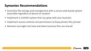 Symantec Recommendations
• Centralize file storage and management with a secure web-based system
  accessible regardless of device or location
• Implement a scalable system that can grow with your business
• Implement access controls and permissions to keep private files private
• Maintain oversight into how and when business files are shared




                                                                            12
 