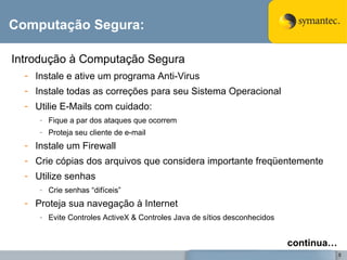 Computação Segura: Introdução à Computação Segura Instale e ative um programa Anti-Virus Instale todas as correções para seu Sistema Operacional Utilie E-Mails com cuidado: Fique a par dos ataques que ocorrem Proteja seu cliente de e-mail Instale um Firewall Crie cópias dos arquivos que considera importante freqüentemente Utilize senhas Crie senhas “difíceis” Proteja sua navegação à Internet Evite Controles ActiveX & Controles Java de sítios desconhecidos continua… 