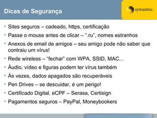 Dicas de Segurança Sites seguros – cadeado, https, certificação Passe o mouse antes de clicar – “.ru”, nomes estranhos Anexos de email de amigos – seu amigo pode não saber que contraiu um vírus! Rede wireless – “fechar” com WPA, SSID, MAC... Áudio, vídeo e figuras podem ter vírus também Às vezes, dados apagados são recuperáveis Pen Drives – se descuidar, é um perigo! Certificado Digital, eCPF – Serasa, Certisign Pagamentos seguros – PayPal, Moneybookers 
