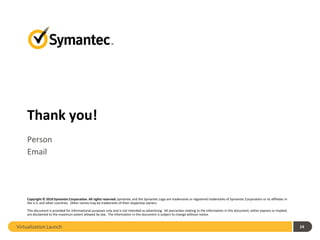 Thank you!
    Person
    Email




    Copyright © 2010 Symantec Corporation. All rights reserved. Symantec and the Symantec Logo are trademarks or registered trademarks of Symantec Corporation or its affiliates in
    the U.S. and other countries. Other names may be trademarks of their respective owners.

    This document is provided for informational purposes only and is not intended as advertising. All warranties relating to the information in this document, either express or implied,
    are disclaimed to the maximum extent allowed by law. The information in this document is subject to change without notice.


Virtualization Launch                                                                                                                                                                       14
 
