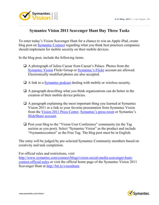 Symantec Vision 2011 Scavenger Hunt Day Three Tasks

To enter today’s Vision Scavenger Hunt for a chance to win an Apple iPad, create
blog post on Symantec Connect regarding what you think best practices companies
should implement for mobile security on their mobile devices.

In the blog post, include the following items:

    A photograph of Julius Caesar from Caesar’s Palace. Photos from the
     Symantec Vision Flickr Group or Symantec’s Flickr account are allowed.
     Electronically modified photos are also accepted.

    A link to a Symantec podcast dealing with mobile or wireless security.

    A paragraph describing what you think organizations can do better in the
     creation of their mobile device policies.

    A paragraph explaining the most important thing you learned at Symantec
     Vision 2011 or a link to your favorite presentation from Symantec Vision
     from the Vision 2011 Press Center, Symantec’s press room or Symantec’s
     SlideShare account.

    Post your blog to the “Vision User Conference” community (in the Tag
     section as you post). Select “Symantec Vision” as the product and include
     “#symanteccontest” as the Free Tag. The blog post must be in English.

The entry will be judged by pre-selected Symantec Community members based on
creativity and task completion.

For official rules and restrictions, visit
http://www.symantec.com/connect/blogs/vision-social-media-scavenger-hunt-
contest-official-rules or visit the official home page of the Symantec Vision 2011
Scavenger Hunt at http://bit.ly/visionhunt.
 