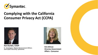 Complying with the California
Consumer Privacy Act (CCPA)
Sr. Strategist, Global Government Affairs
and Cyber Security, Symantec
Ken Durbin, CISSP
KimAllman
Director,Government
Affairs - Consumer
 