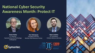 National Cyber Security
Awareness Month: Protect IT
Kevin Haley
Sr. Director,
Symantec Security Technology
& Response
Eva Velasquez
President and CEO,
Identity Theft Resource Center
Ryan Lawless
Sr. Consultant,
Infolock Advisory Services
 