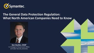 The General Data Protection Regulation:
What North American Companies Need to Know
Ken Durbin, CISSP
Sr. Strategist of Government Affairs
and Cyber Security, Symantec
 