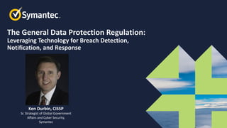 The General Data Protection Regulation:
Leveraging Technology for Breach Detection,
Notification, and Response
Ken Durbin, CISSP
Sr. Strategist of Global Government
Affairs and Cyber Security,
Symantec
 