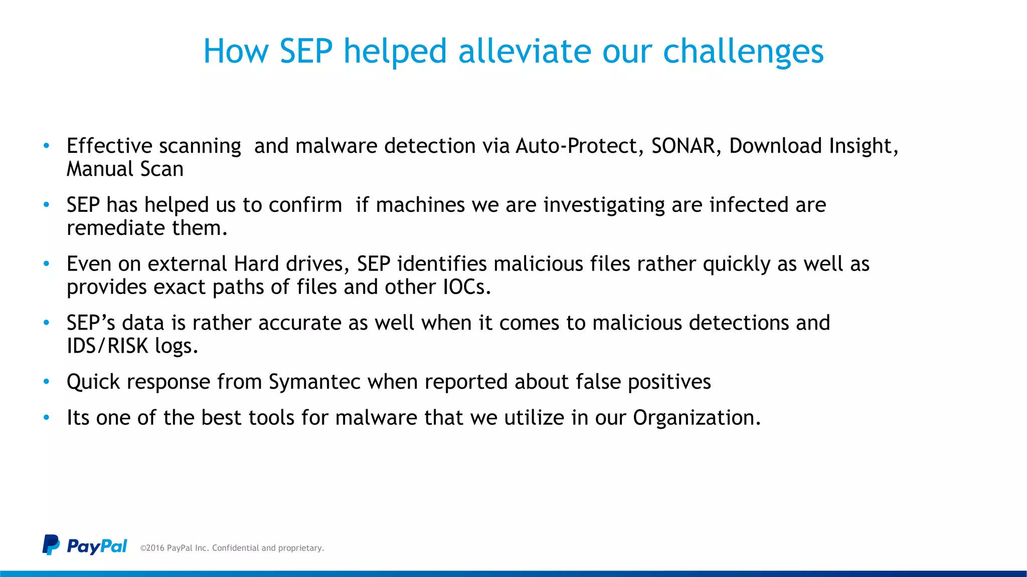 How SEP helped alleviate our challenges
©2016 PayPal Inc. Confidential and proprietary.
• Effective scanning and malware detection via Auto-Protect, SONAR, Download Insight,
Manual Scan
• SEP has helped us to confirm if machines we are investigating are infected are
remediate them.
• Even on external Hard drives, SEP identifies malicious files rather quickly as well as
provides exact paths of files and other IOCs.
• SEP’s data is rather accurate as well when it comes to malicious detections and
IDS/RISK logs.
• Quick response from Symantec when reported about false positives
• Its one of the best tools for malware that we utilize in our Organization.
 