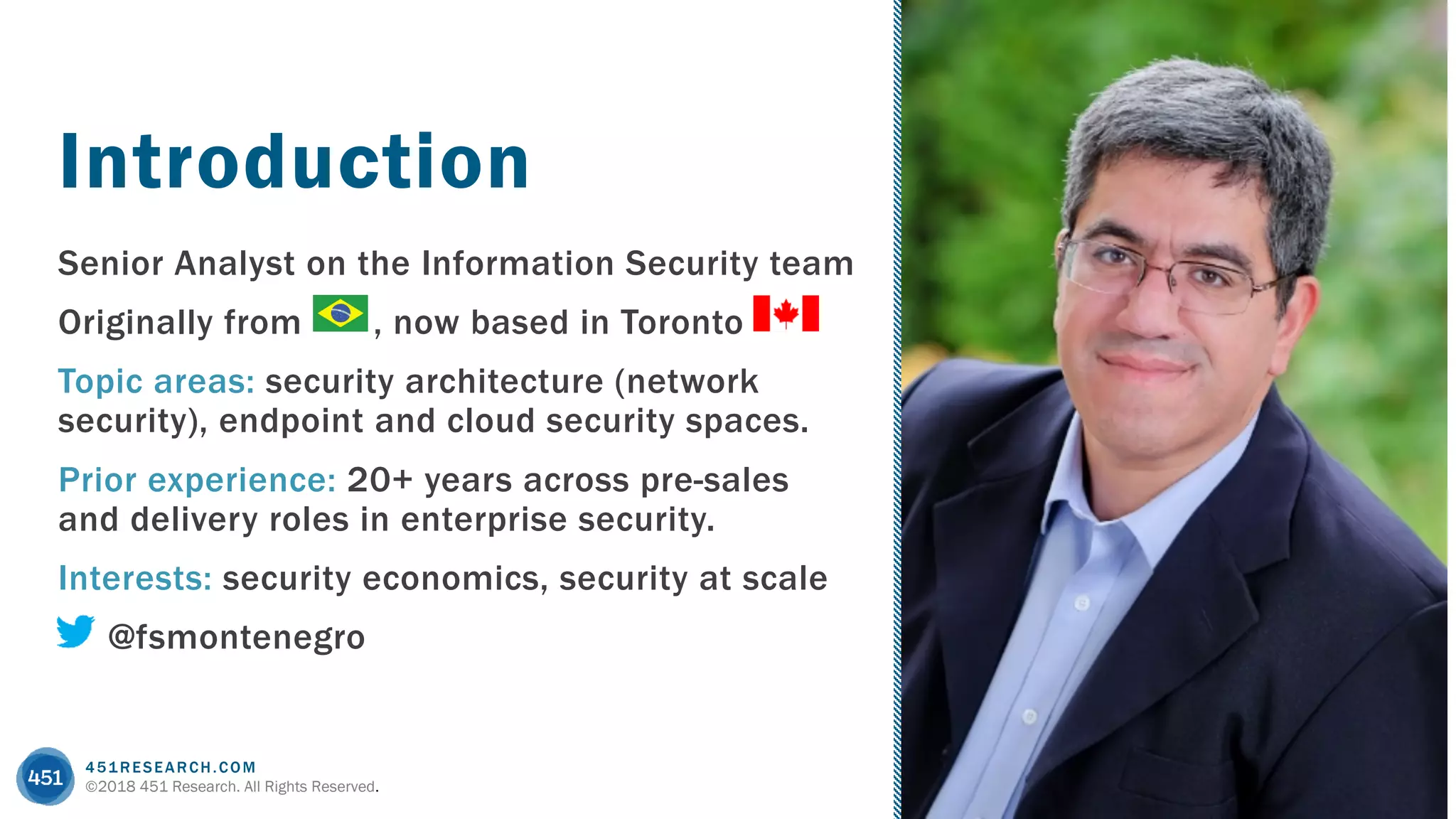451RESEARCH.COM
©2018 451 Research. All Rights Reserved.
Senior Analyst on the Information Security team
Originally from , now based in Toronto
Topic areas: security architecture (network
security), endpoint and cloud security spaces.
Prior experience: 20+ years across pre-sales
and delivery roles in enterprise security.
Interests: security economics, security at scale
@fsmontenegro
Introduction
 