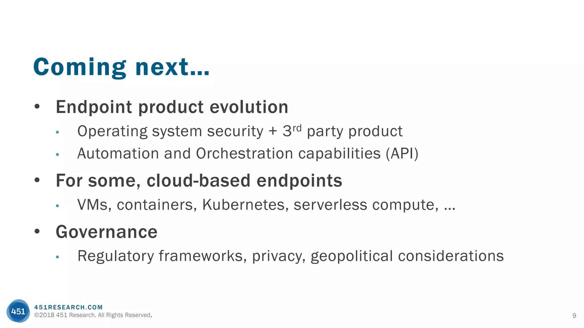 451RESEARCH.COM
©2018 451 Research. All Rights Reserved. 9
Coming next…
• Endpoint product evolution
• Operating system security + 3rd party product
• Automation and Orchestration capabilities (API)
• For some, cloud-based endpoints
• VMs, containers, Kubernetes, serverless compute, …
• Governance
• Regulatory frameworks, privacy, geopolitical considerations
 
