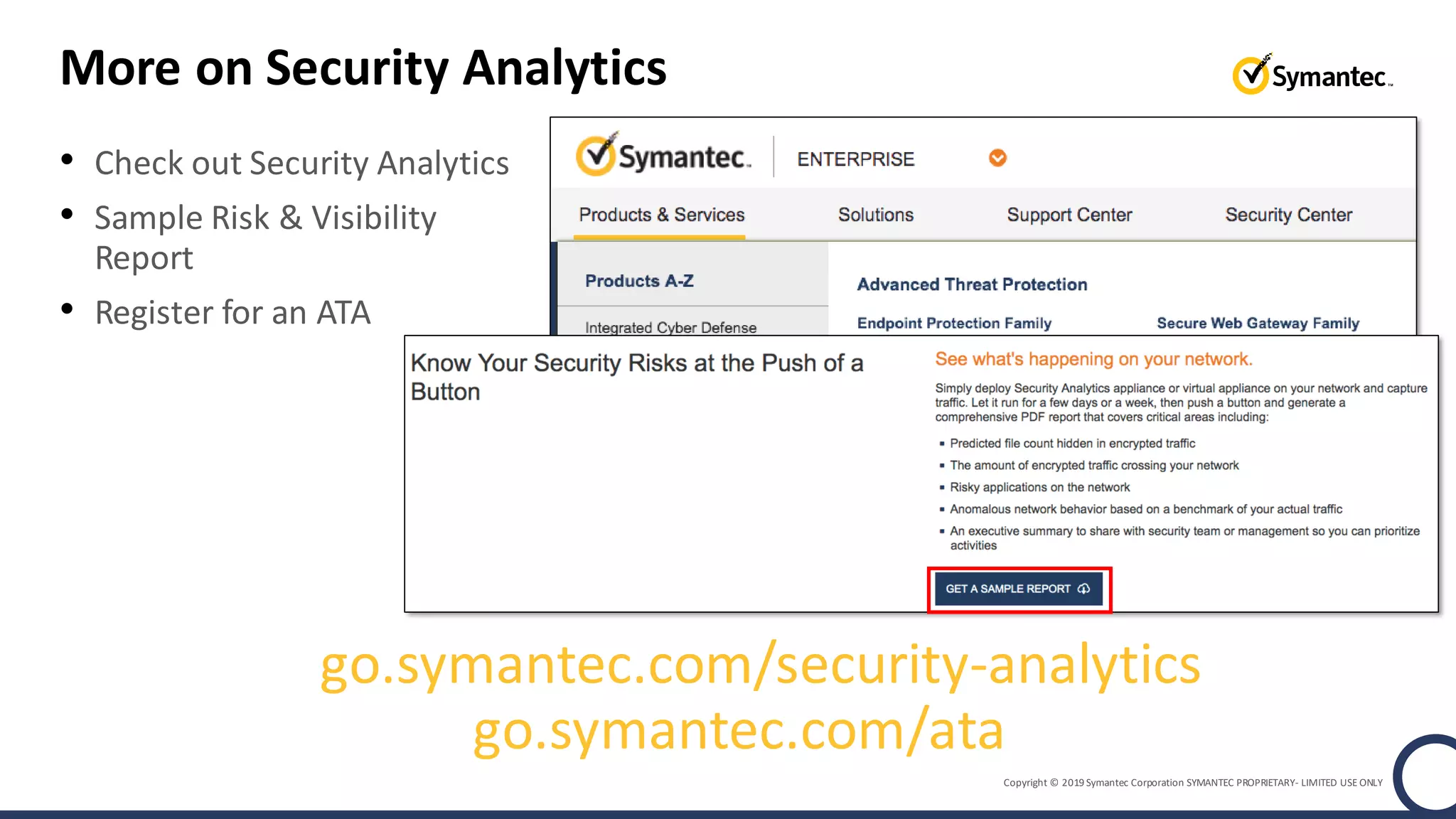Copyright © 2019 Symantec Corporation SYMANTEC PROPRIETARY- LIMITED USE ONLY
More on Security Analytics
• Check out Security Analytics
• Sample Risk & Visibility
Report
• Register for an ATA
go.symantec.com/ata
go.symantec.com/security-analytics
 