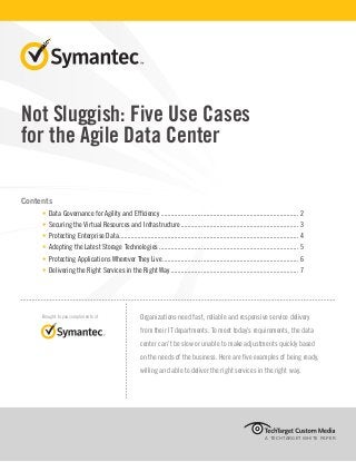 Not Sluggish: Five Use Cases 
for the Agile Data Center 
Contents 
• Data Governance for Agility and Efficiency................................................................................... 2 
• Securing the Virtual Resources and Infrastructure....................................................................... 3 
• Protecting Enterprise Data............................................................................................................ 4 
• Adopting the Latest Storage Technologies.................................................................................... 5 
• Protecting Applications Wherever They Live.................................................................................. 6 
• Delivering the Right Services in the Right Way............................................................................. 7 
A TECHTARGET WHITE PAPER 
Brought to you compliments of Organizations need fast, reliable and responsive service delivery 
from their IT departments. To meet today’s requirements, the data 
center can’t be slow or unable to make adjustments quickly based 
on the needs of the business. Here are five examples of being ready, 
willing and able to deliver the right services in the right way. 
 
