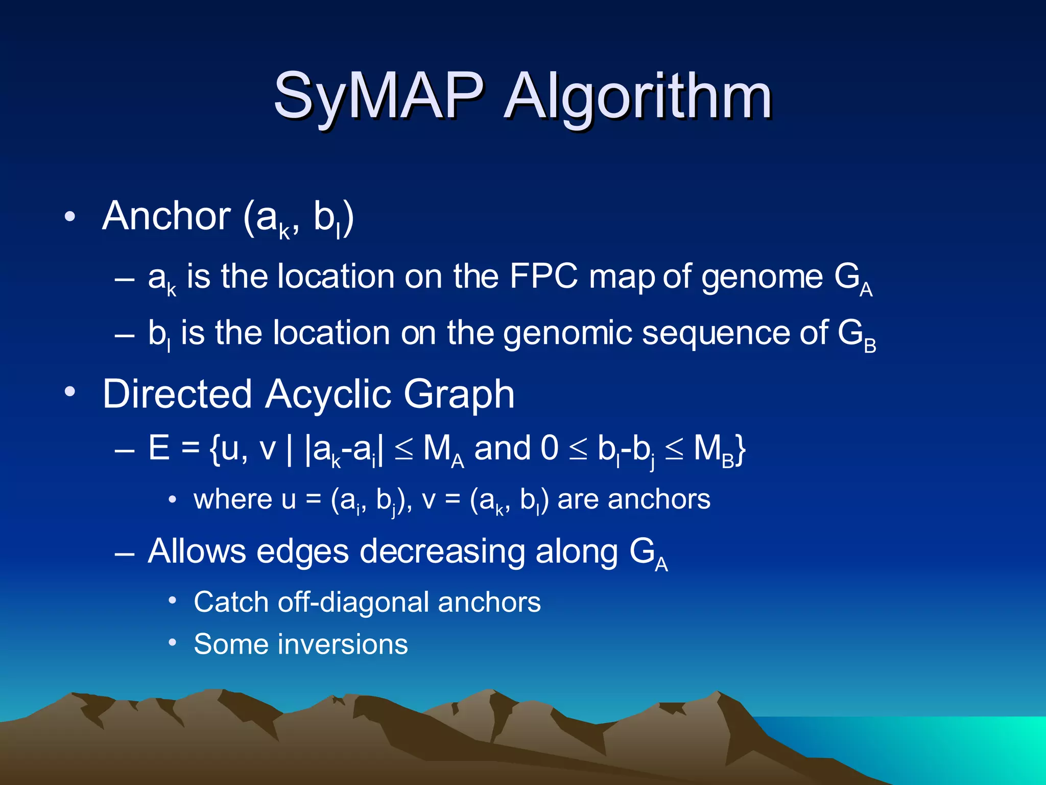 SyMAP Algorithm Anchor (a k , b l )  a k  is the location on the FPC map of genome G A b l  is the location on the genomic sequence of G B Directed Acyclic Graph E = {u, v | |a k -a i |    M A  and 0    b l -b j     M B }  where u = (a i , b j ), v = (a k , b l ) are anchors Allows edges decreasing along G A Catch off-diagonal anchors Some inversions 