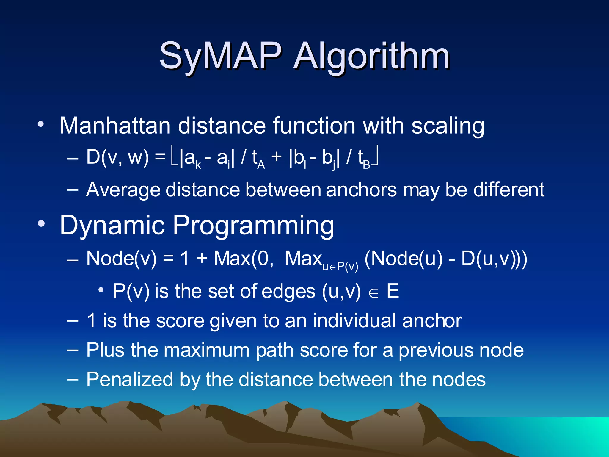 SyMAP Algorithm Manhattan distance function with scaling D(v, w) =   |a k  - a i | / t A  + |b l  - b j | / t B  Average distance between anchors may be different Dynamic Programming Node(v) = 1 + Max(0,  Max u  P(v)  (Node(u) - D(u,v)))  P(v) is the set of edges (u,v)    E 1 is the score given to an individual anchor Plus the maximum path score for a previous node Penalized by the distance between the nodes 