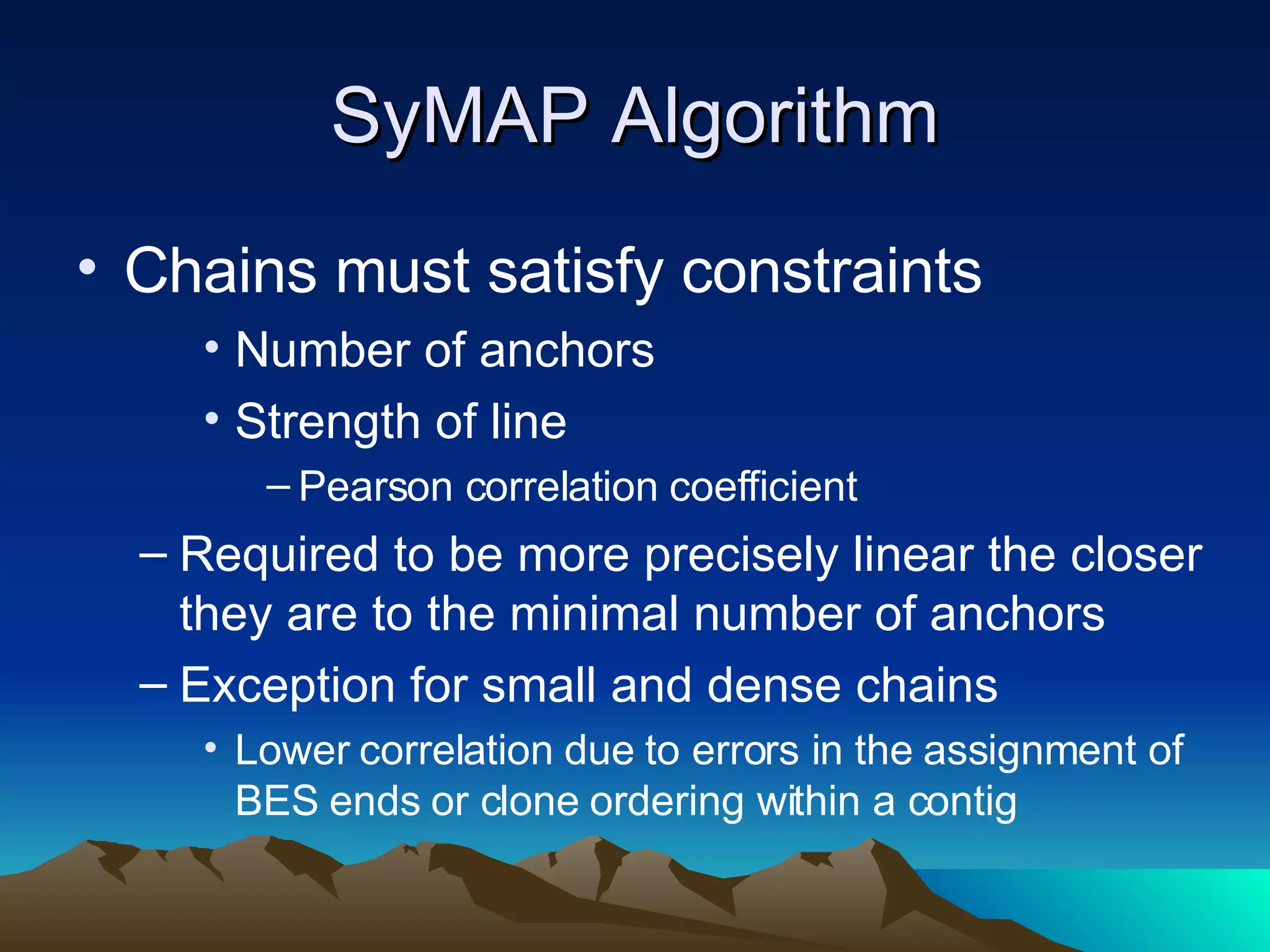SyMAP Algorithm Chains must satisfy constraints Number of anchors Strength of line  Pearson correlation coefficient Required to be more precisely linear the closer they are to the minimal number of anchors Exception for small and dense chains Lower correlation due to errors in the assignment of BES ends or clone ordering within a contig 