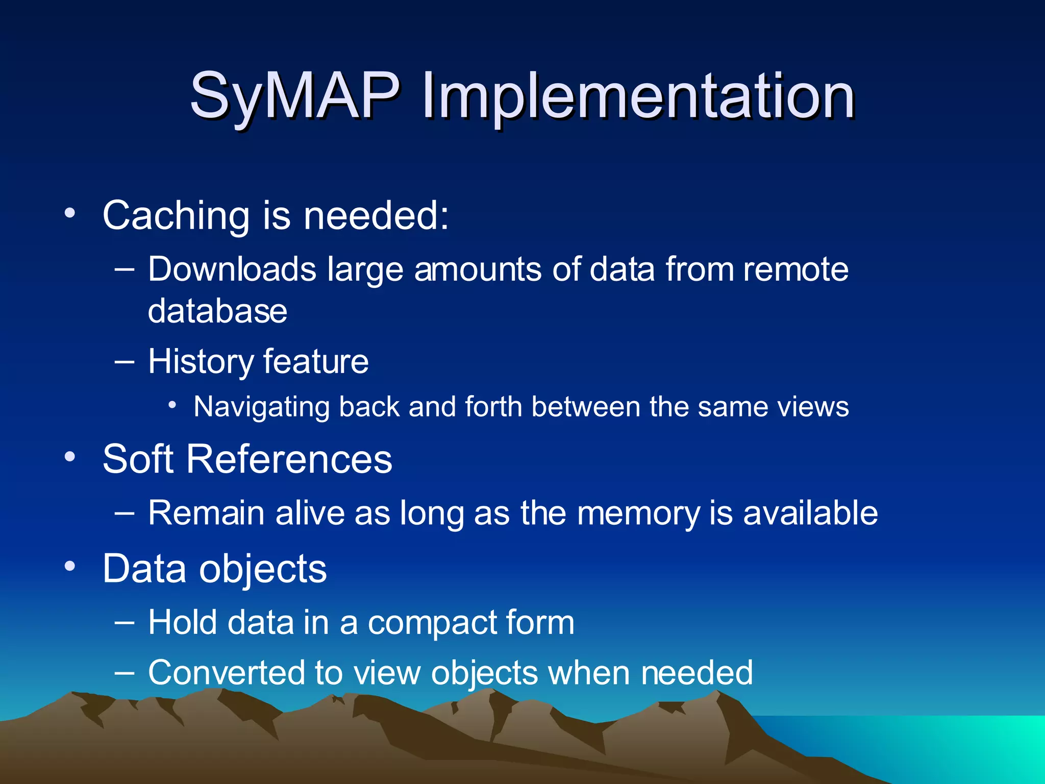 SyMAP Implementation Caching is needed: Downloads large amounts of data from remote database History feature Navigating back and forth between the same views Soft References Remain alive as long as the memory is available Data objects Hold data in a compact form Converted to view objects when needed 