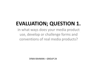 EVALUATION; QUESTION 1.
in what ways does your media product
  use, develop or challenge forms and
 conventions of real media products?



      SYMA RAHMAN – GROUP 24
 