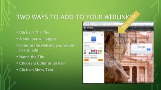 TWO WAYS TO ADD TO YOUR WEBLINKS
• Click on The Tile
• A side bar will appear
• Enter in the website you would
like to add
• Name the Tile
• Choose a Color or an Icon
• Click on Show Text
 