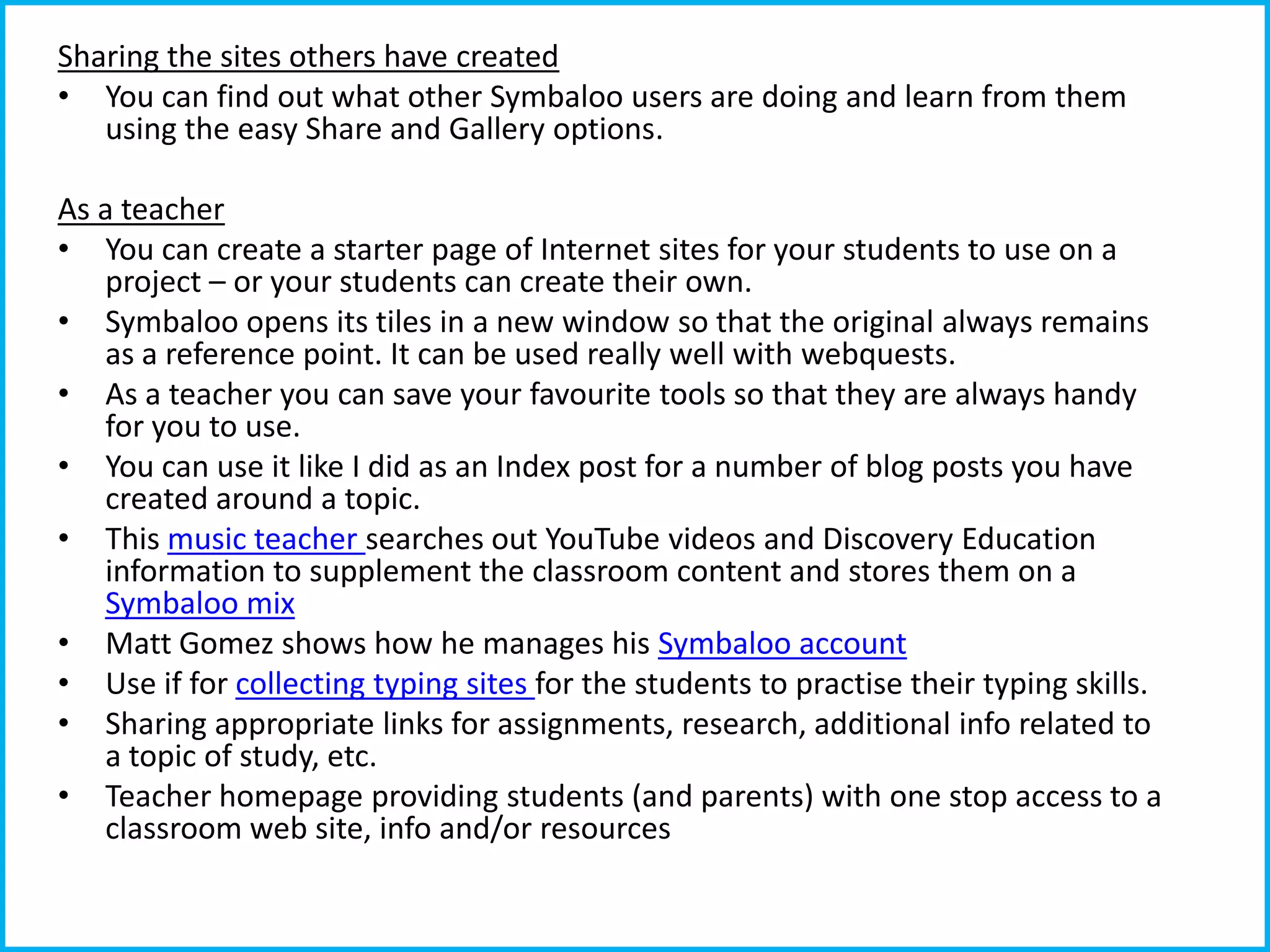 Sharing the sites others have created
• You can find out what other Symbaloo users are doing and learn from them
using the easy Share and Gallery options.
As a teacher
• You can create a starter page of Internet sites for your students to use on a
project – or your students can create their own.
• Symbaloo opens its tiles in a new window so that the original always remains
as a reference point. It can be used really well with webquests.
• As a teacher you can save your favourite tools so that they are always handy
for you to use.
• You can use it like I did as an Index post for a number of blog posts you have
created around a topic.
• This music teacher searches out YouTube videos and Discovery Education
information to supplement the classroom content and stores them on a
Symbaloo mix
• Matt Gomez shows how he manages his Symbaloo account
• Use if for collecting typing sites for the students to practise their typing skills.
• Sharing appropriate links for assignments, research, additional info related to
a topic of study, etc.
• Teacher homepage providing students (and parents) with one stop access to a
classroom web site, info and/or resources

 