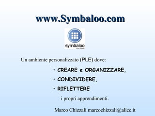 www.Symbaloo.com


Un ambiente personalizzato (PLE) dove:

              • CREARE e ORGANIZZARE,
              • CONDIVIDERE,
              • RIFLETTERE
                 i propri apprendimenti.

               Marco Chizzali marcochizzali@alice.it
 
