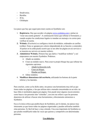 -

Stradivarius.
Berskha.
JClic.
Childtopia

Los pasos que hay que seguir para tener cuenta en Symbaloo son:
1. Registrarse. Hay que acceder a la página www.symbaloo.com y pulsar en
“crear una cuenta gratuita”. A continuación tienes que rellenar el formulario, y
cuando aceptes las condiciones legales te mandan un mensaje a tu correo para
verificar al cuenta.
2. Webmix. (Escritorio) se configura a través de módulos, ordenados en casillas
(celdas). Estas se agrupan por colores (dependiendo de su función y contenido).
Al pulsar en la celda puede ocurrir que se nos abre las página en ese servicio o
se muestra ese servicio en nuestra webmix.
3. Administrar Webmix. Primero hay que darle a “modificar webmix” y así
empezamos con nuestro Symbaloo. Podemos:
 Añadir un módulo.
 Crear un módulo nuevo. Para crear tu propio bloque hay que rellenar las
siguientes opciones:
- Añadir la dirección web.
- Crear un bloque.
- Diseñar un bloque.
 Editar módulos.
4. Modificar dimensiones del escritorio, utilizando los botones de la parte
inferior y los laterales.

Para concluir, como ya he dicho antes, me parece una herramienta muy útil ya que
tienes todas tus páginas, o las que utilizas más a menudo concentradas en un sitio, no
hace falta ir metiéndote página por página. Esto puede tener algunos inconvenientes
como hacer a las personas más “cómodas”, con esto me refiero a que las personas
dejaremos de utilizar o buscar otras herramientas y directamente entraremos a
Symbaloo.
Esa es la única crítica que podría hacer de Symbaloo, por lo demás, me parece muy
interesante ya que tienes todas tus páginas organizadas y pueden utilizarlas también
otras personas. Es fácil de hace y muy cómodo. Una cosa importante de Symbaloo es
que puedes modificarlo todas las veces que quieras y compartirlo con determinadas
personas.
Uso didáctico

 