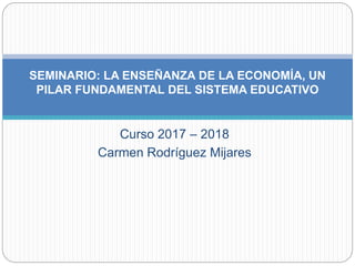 Curso 2017 – 2018
Carmen Rodríguez Mijares
SEMINARIO: LA ENSEÑANZA DE LA ECONOMÍA, UN
PILAR FUNDAMENTAL DEL SISTEMA EDUCATIVO
 