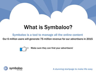 What is Symbaloo?
Symbaloo is a tool to manage all the online content
Our 6 million users will generate 75 million revenue for our advertisers in 2015
A stunning startpage to make life easy
Make sure they can find your advertisers!
 
