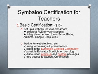 Symbaloo Certification for
Teachers
OBasic Certification: ($10)
O set up a webmix for your classroom
➤ create a PLE for your students
➤ integrate other web tools (SchoolTube,
Animoto, Google Docs, etc.)
O badge for website, blog, etc.
✔ swag for trainings & presentations
✔ listed in the Symbaloo Certified Community
✔ possible Educator Spotlight on our blog
✔ discount on premium and custom packages
✔ free access to Student Certification
 