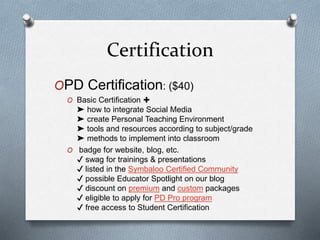 Certification
OPD Certification: ($40)
O Basic Certification ✚
➤ how to integrate Social Media
➤ create Personal Teaching Environment
➤ tools and resources according to subject/grade
➤ methods to implement into classroom
O badge for website, blog, etc.
✔ swag for trainings & presentations
✔ listed in the Symbaloo Certified Community
✔ possible Educator Spotlight on our blog
✔ discount on premium and custom packages
✔ eligible to apply for PD Pro program
✔ free access to Student Certification
 