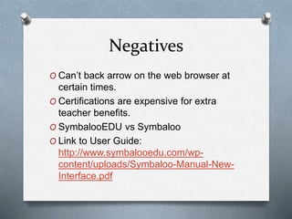 Negatives
O Can’t back arrow on the web browser at
certain times.
O Certifications are expensive for extra
teacher benefits.
O SymbalooEDU vs Symbaloo
O Link to User Guide:
http://www.symbalooedu.com/wp-
content/uploads/Symbaloo-Manual-New-
Interface.pdf
 