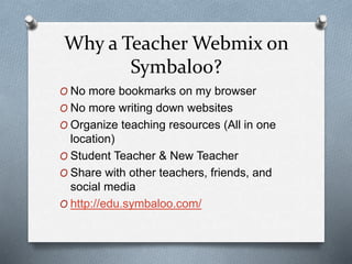 Why a Teacher Webmix on
Symbaloo?
O No more bookmarks on my browser
O No more writing down websites
O Organize teaching resources (All in one
location)
O Student Teacher & New Teacher
O Share with other teachers, friends, and
social media
O http://edu.symbaloo.com/
 