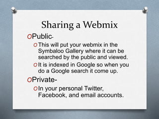 Sharing a Webmix
OPublic-
O This will put your webmix in the
Symbaloo Gallery where it can be
searched by the public and viewed.
O It is indexed in Google so when you
do a Google search it come up.
OPrivate-
OIn your personal Twitter,
Facebook, and email accounts.
 
