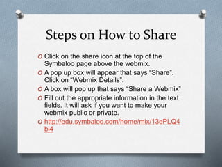 Steps on How to Share
O Click on the share icon at the top of the
Symbaloo page above the webmix.
O A pop up box will appear that says “Share”.
Click on “Webmix Details”.
O A box will pop up that says “Share a Webmix”
O Fill out the appropriate information in the text
fields. It will ask if you want to make your
webmix public or private.
O http://edu.symbaloo.com/home/mix/13ePLQ4
bi4
 