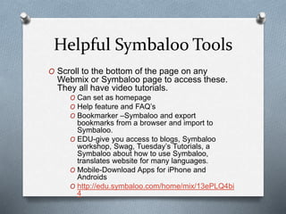 Helpful Symbaloo Tools
O Scroll to the bottom of the page on any
Webmix or Symbaloo page to access these.
They all have video tutorials.
O Can set as homepage
O Help feature and FAQ’s
O Bookmarker –Symbaloo and export
bookmarks from a browser and import to
Symbaloo.
O EDU-give you access to blogs, Symbaloo
workshop, Swag, Tuesday’s Tutorials, a
Symbaloo about how to use Symbaloo,
translates website for many languages.
O Mobile-Download Apps for iPhone and
Androids
O http://edu.symbaloo.com/home/mix/13ePLQ4bi
4
 