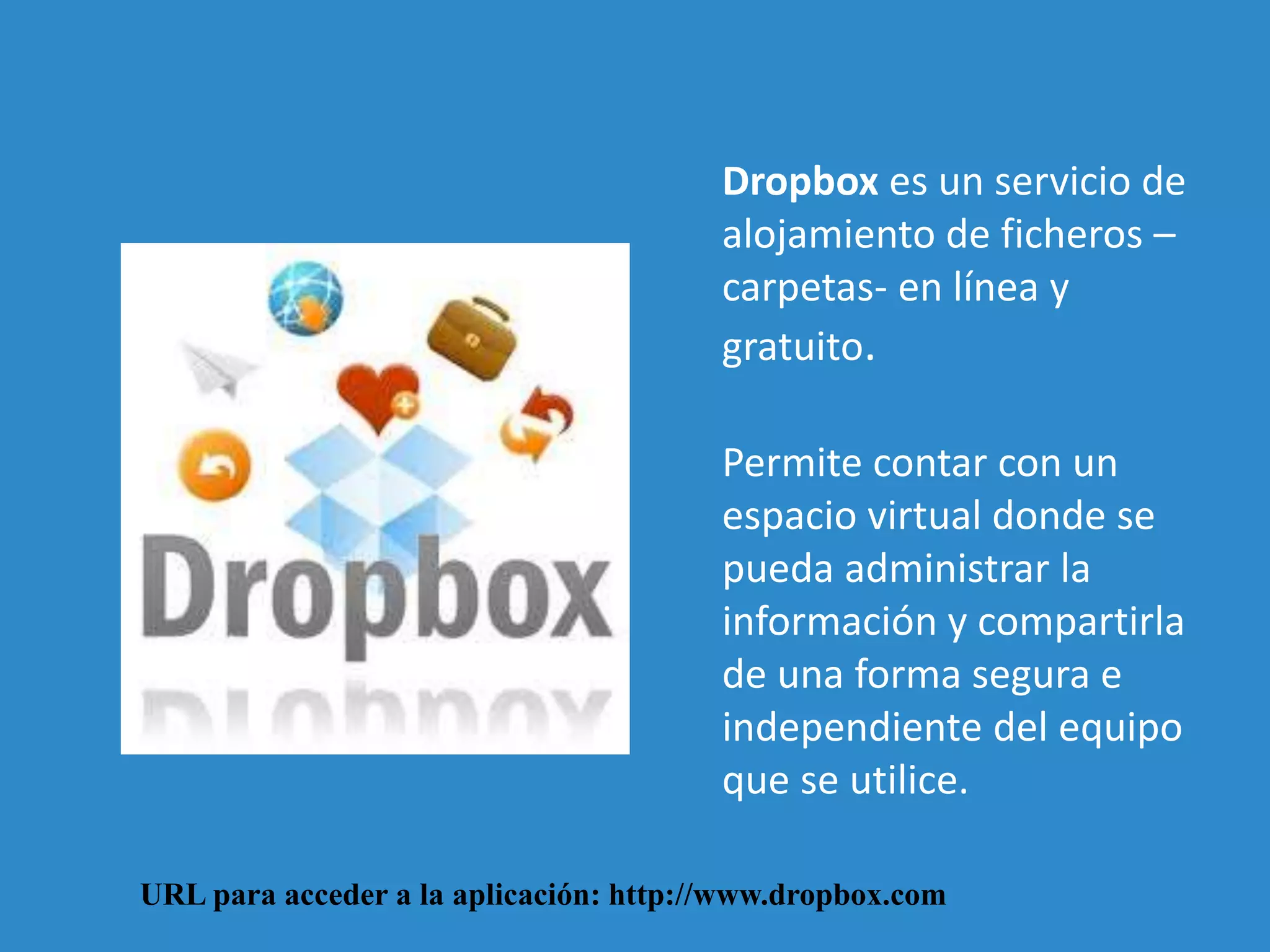 Dropbox es un servicio de 
alojamiento de ficheros – 
carpetas- en línea y 
gratuito. 
Permite contar con un 
espacio virtual donde se 
pueda administrar la 
información y compartirla 
de una forma segura e 
independiente del equipo 
que se utilice. 
URL para acceder a la aplicación: http://www.dropbox.com 
 