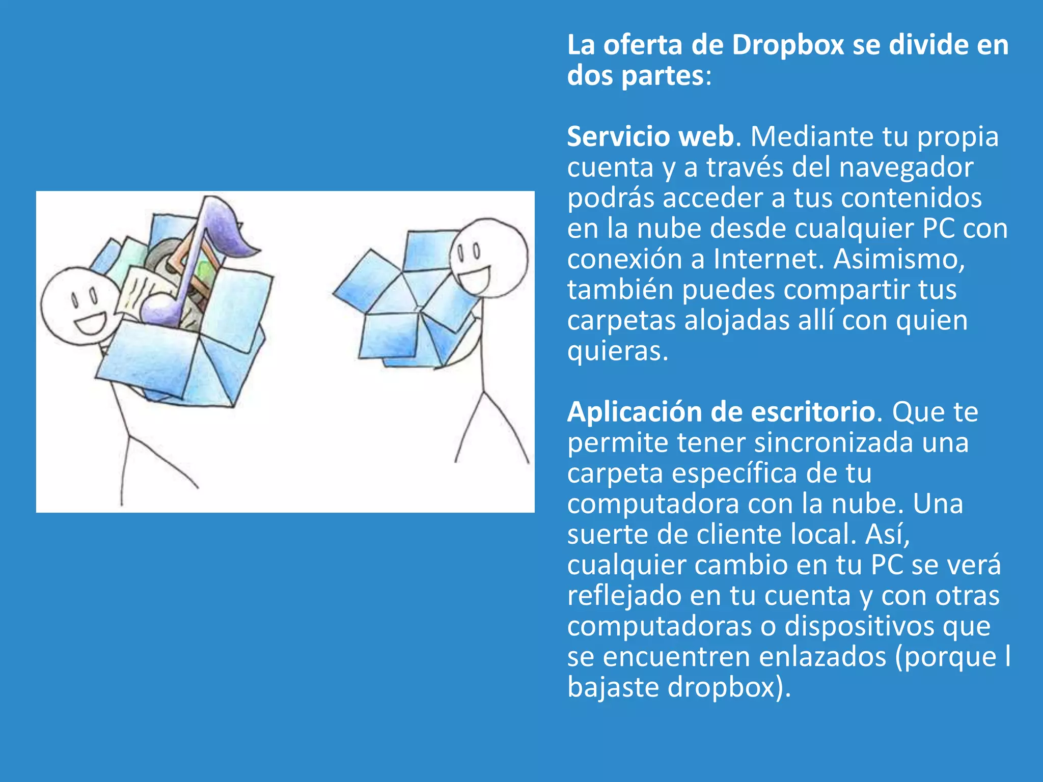 La oferta de Dropbox se divide en 
dos partes: 
Servicio web. Mediante tu propia 
cuenta y a través del navegador 
podrás acceder a tus contenidos 
en la nube desde cualquier PC con 
conexión a Internet. Asimismo, 
también puedes compartir tus 
carpetas alojadas allí con quien 
quieras. 
Aplicación de escritorio. Que te 
permite tener sincronizada una 
carpeta específica de tu 
computadora con la nube. Una 
suerte de cliente local. Así, 
cualquier cambio en tu PC se verá 
reflejado en tu cuenta y con otras 
computadoras o dispositivos que 
se encuentren enlazados (porque l 
bajaste dropbox). 
 