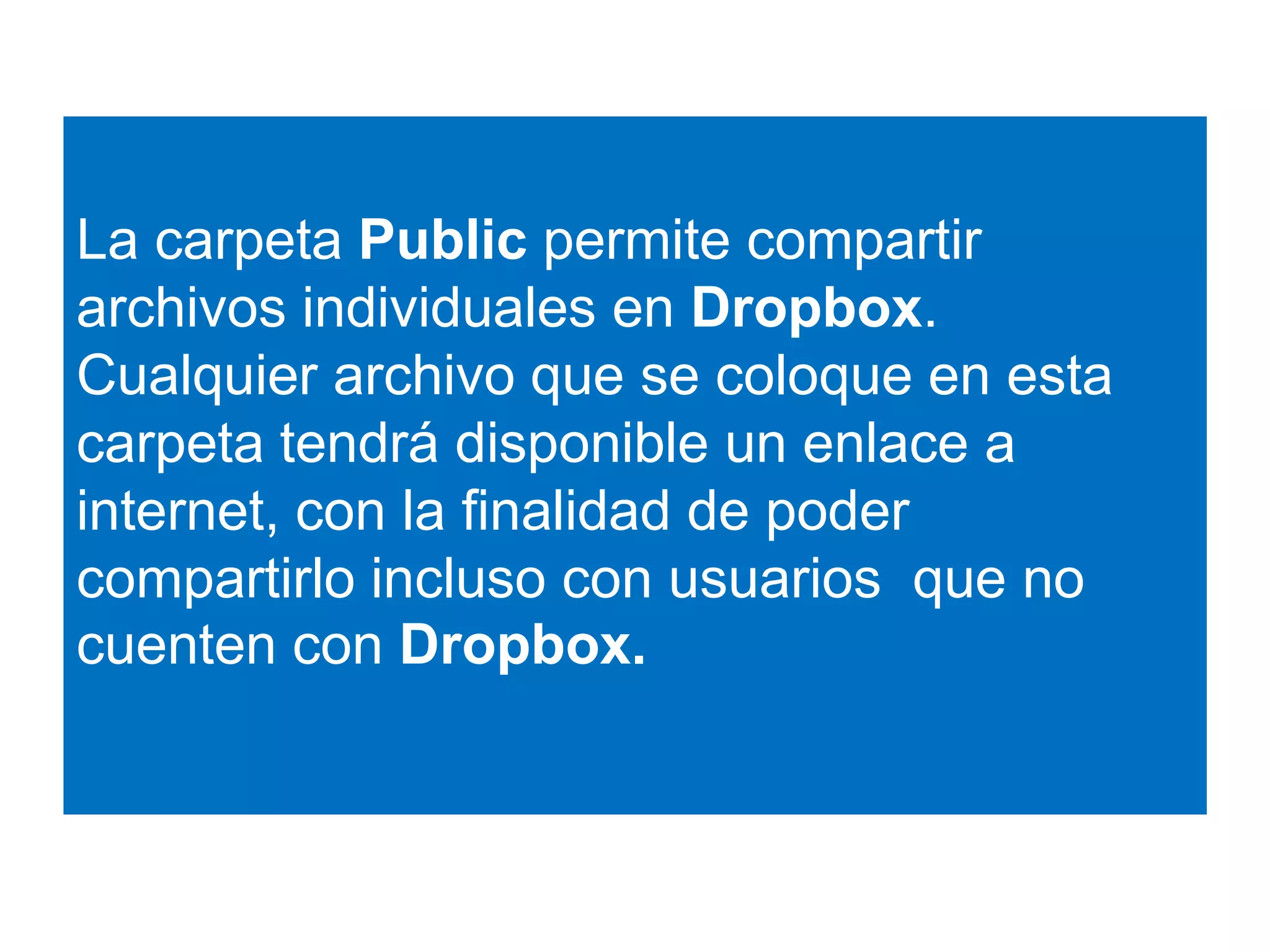 La carpeta Public permite compartir 
archivos individuales en Dropbox. 
Cualquier archivo que se coloque en esta 
carpeta tendrá disponible un enlace a 
internet, con la finalidad de poder 
compartirlo incluso con usuarios que no 
cuenten con Dropbox. 
 
