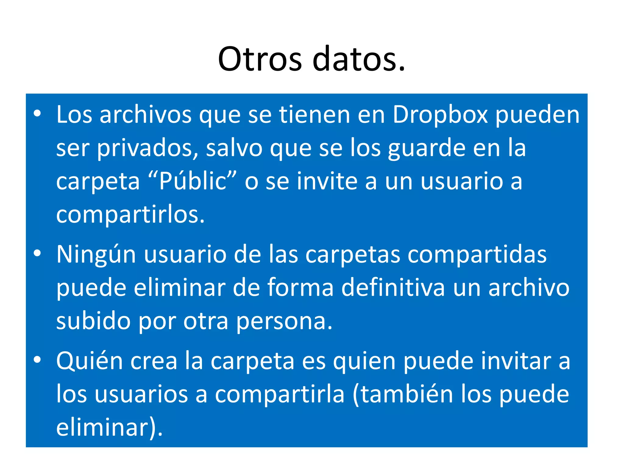 Otros datos. 
• Los archivos que se tienen en Dropbox pueden 
ser privados, salvo que se los guarde en la 
carpeta “Públic” o se invite a un usuario a 
compartirlos. 
• Ningún usuario de las carpetas compartidas 
puede eliminar de forma definitiva un archivo 
subido por otra persona. 
• Quién crea la carpeta es quien puede invitar a 
los usuarios a compartirla (también los puede 
eliminar). 
 
