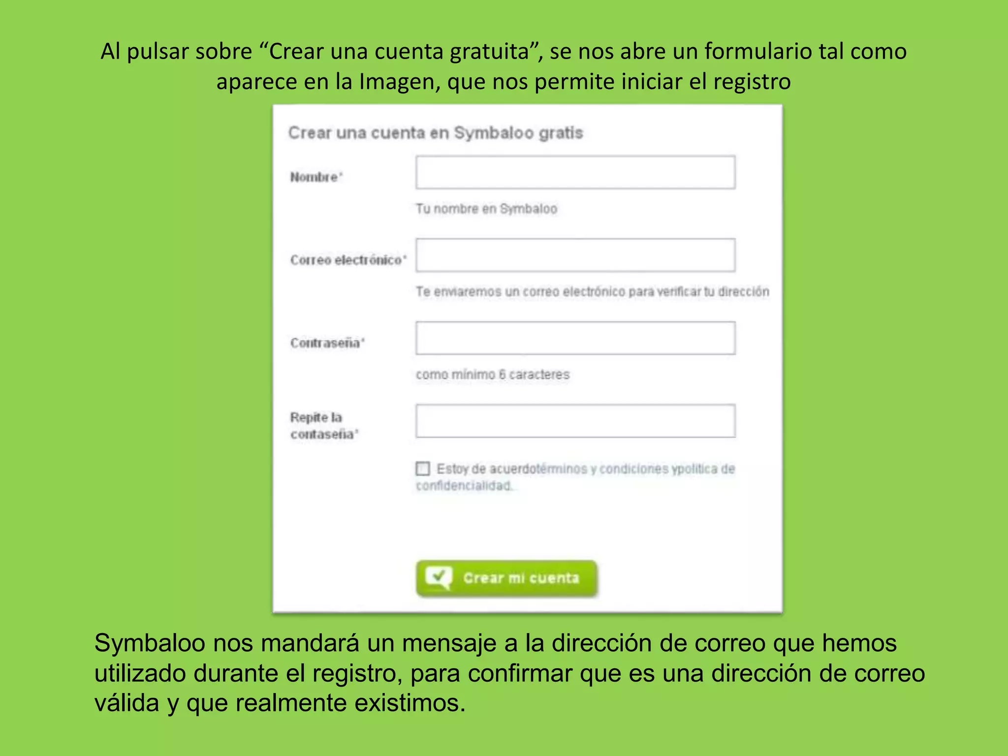 Al pulsar sobre “Crear una cuenta gratuita”, se nos abre un formulario tal como 
aparece en la Imagen, que nos permite iniciar el registro 
Symbaloo nos mandará un mensaje a la dirección de correo que hemos 
utilizado durante el registro, para confirmar que es una dirección de correo 
válida y que realmente existimos. 
 