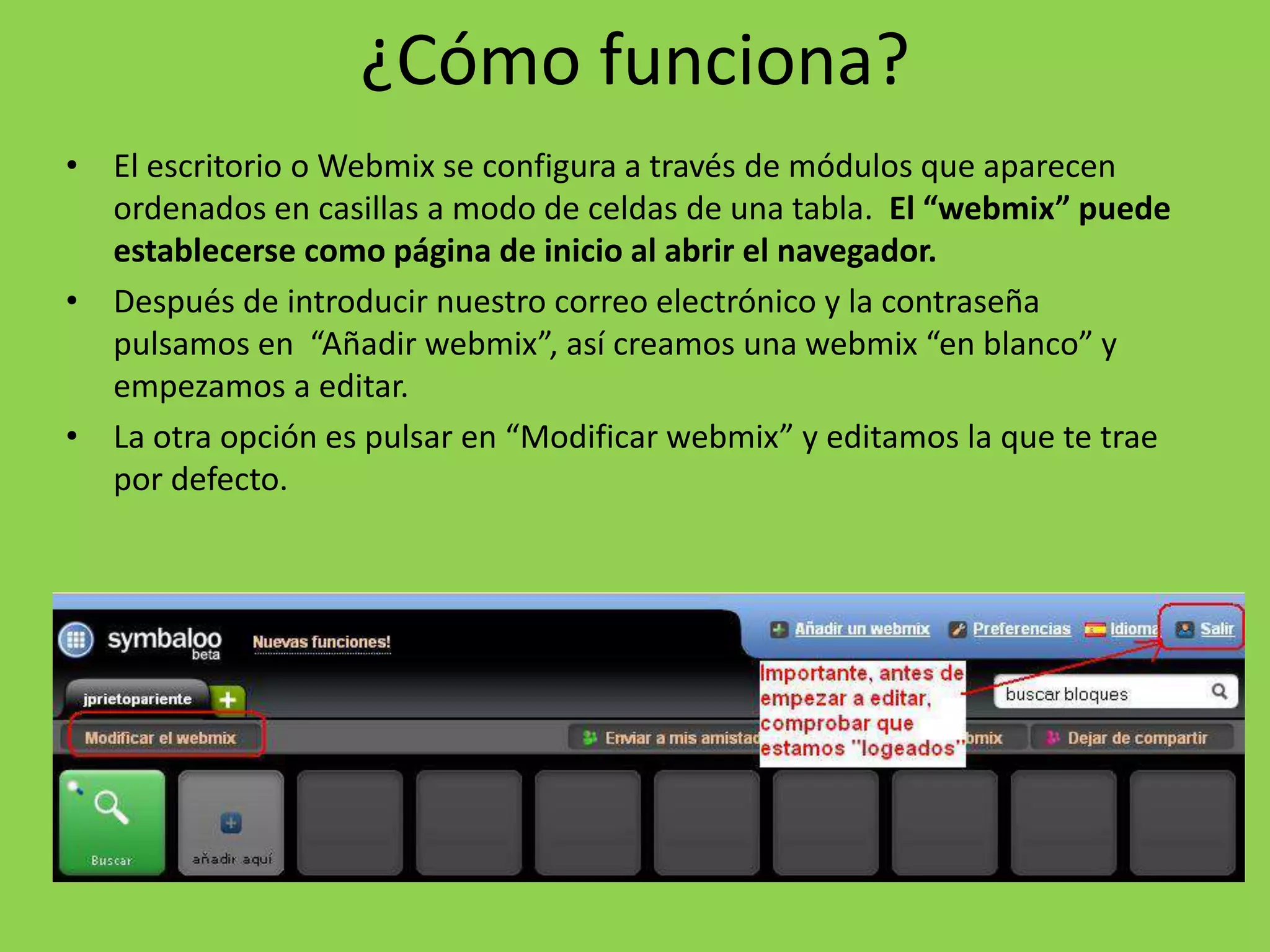 ¿Cómo funciona? 
• El escritorio o Webmix se configura a través de módulos que aparecen 
ordenados en casillas a modo de celdas de una tabla. El “webmix” puede 
establecerse como página de inicio al abrir el navegador. 
• Después de introducir nuestro correo electrónico y la contraseña 
pulsamos en “Añadir webmix”, así creamos una webmix “en blanco” y 
empezamos a editar. 
• La otra opción es pulsar en “Modificar webmix” y editamos la que te trae 
por defecto. 
 
